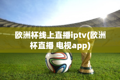 欧洲杯线上直播iptv(欧洲杯直播 电视app)