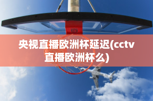 央视直播欧洲杯延迟(cctv直播欧洲杯么)