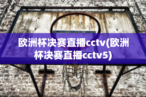 欧洲杯决赛直播cctv(欧洲杯决赛直播cctv5)