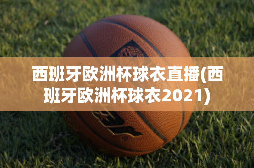 西班牙欧洲杯球衣直播(西班牙欧洲杯球衣2021)