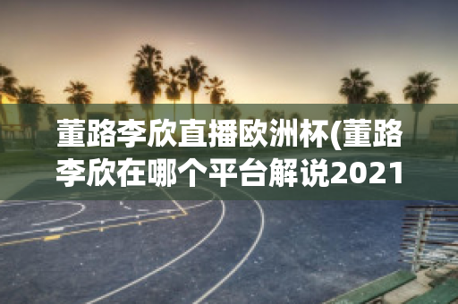 董路李欣直播欧洲杯(董路李欣在哪个平台解说2021)