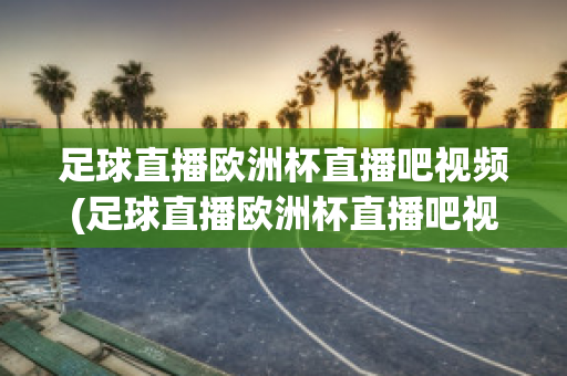 足球直播欧洲杯直播吧视频(足球直播欧洲杯直播吧视频在线观看)