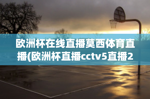 欧洲杯在线直播莫西体育直播(欧洲杯直播cctv5直播2021)