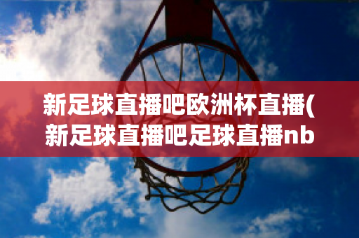 新足球直播吧欧洲杯直播(新足球直播吧足球直播nba直播最流畅的直播吧)