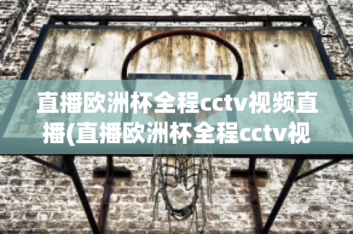 直播欧洲杯全程cctv视频直播(直播欧洲杯全程cctv视频直播回放)