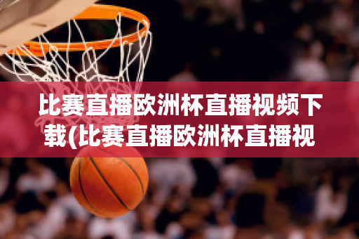 比赛直播欧洲杯直播视频下载(比赛直播欧洲杯直播视频下载软件)