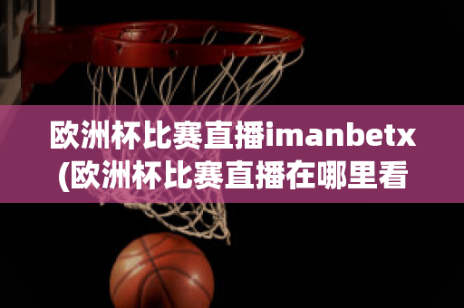 欧洲杯比赛直播imanbetx(欧洲杯比赛直播在哪里看)