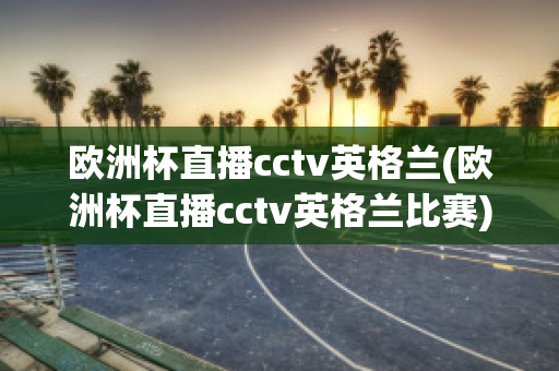 欧洲杯直播cctv英格兰(欧洲杯直播cctv英格兰比赛)