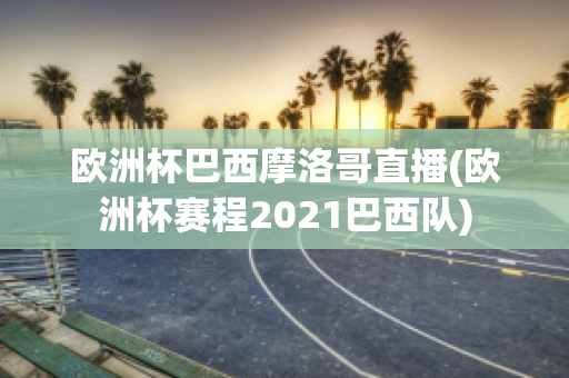 欧洲杯巴西摩洛哥直播(欧洲杯赛程2021巴西队)