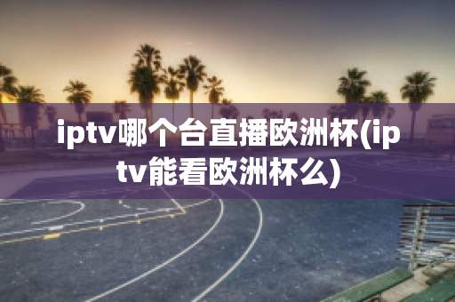 iptv哪个台直播欧洲杯(iptv能看欧洲杯么)