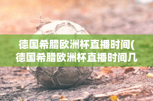 德国希腊欧洲杯直播时间(德国希腊欧洲杯直播时间几点)