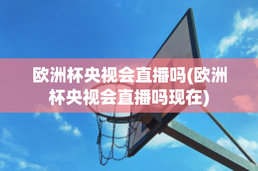 欧洲杯央视会直播吗(欧洲杯央视会直播吗现在)