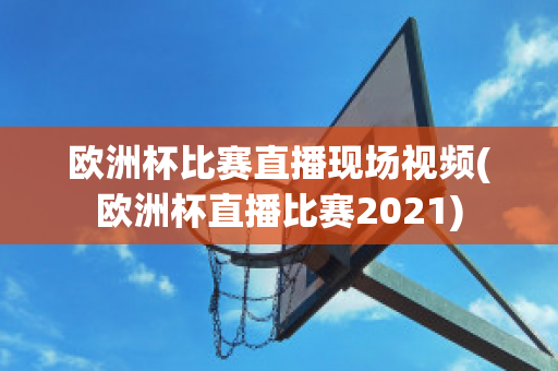 欧洲杯比赛直播现场视频(欧洲杯直播比赛2021)