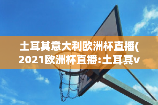 土耳其意大利欧洲杯直播(2021欧洲杯直播:土耳其vs意大利)