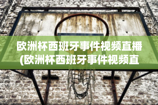 欧洲杯西班牙事件视频直播(欧洲杯西班牙事件视频直播在线观看)