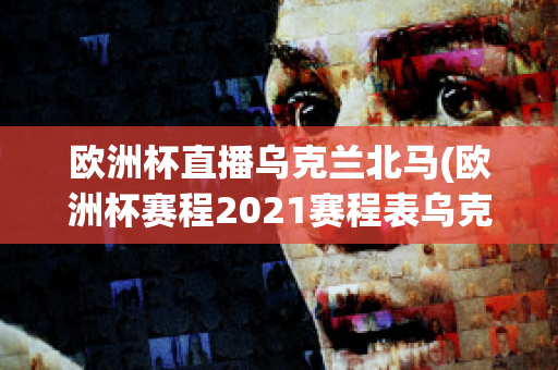 欧洲杯直播乌克兰北马(欧洲杯赛程2021赛程表乌克兰对北马其顿)