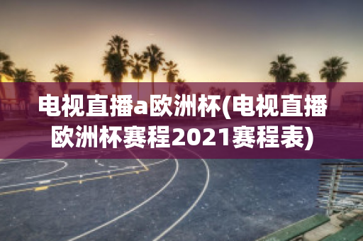 电视直播a欧洲杯(电视直播欧洲杯赛程2021赛程表)