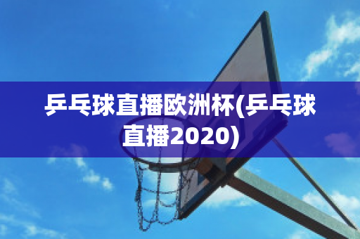 乒乓球直播欧洲杯(乒乓球直播2020)