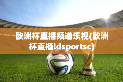 欧洲杯直播频道乐视(欧洲杯直播ldsportsc)