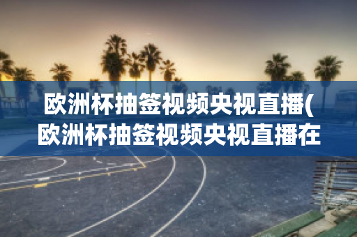 欧洲杯抽签视频央视直播(欧洲杯抽签视频央视直播在线观看)