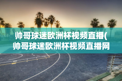 帅哥球迷欧洲杯视频直播(帅哥球迷欧洲杯视频直播网站)