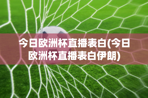 今日欧洲杯直播表白(今日欧洲杯直播表白伊朗)