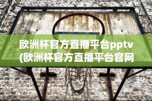 欧洲杯官方直播平台pptv(欧洲杯官方直播平台官网)