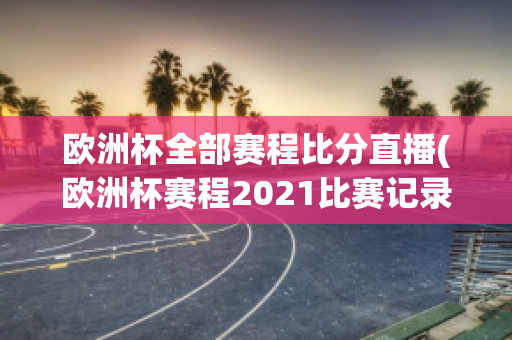 欧洲杯全部赛程比分直播(欧洲杯赛程2021比赛记录)