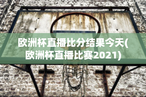 欧洲杯直播比分结果今天(欧洲杯直播比赛2021)