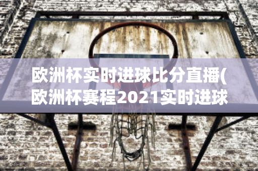 欧洲杯实时进球比分直播(欧洲杯赛程2021实时进球数)