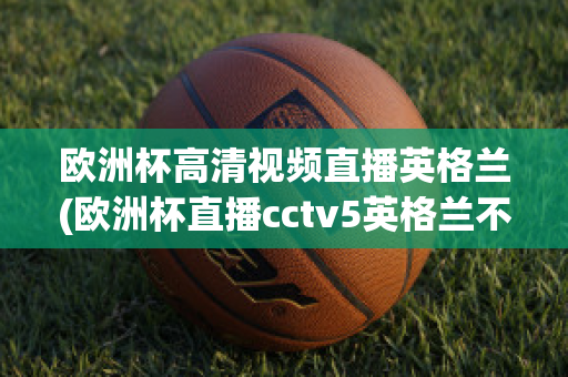 欧洲杯高清视频直播英格兰(欧洲杯直播cctv5英格兰不直播)