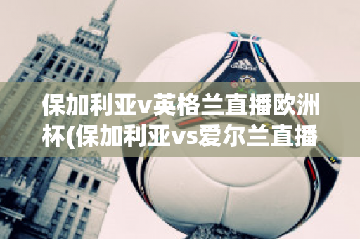 保加利亚v英格兰直播欧洲杯(保加利亚vs爱尔兰直播)