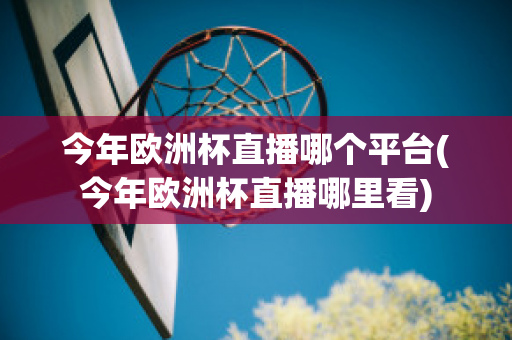 今年欧洲杯直播哪个平台(今年欧洲杯直播哪里看)