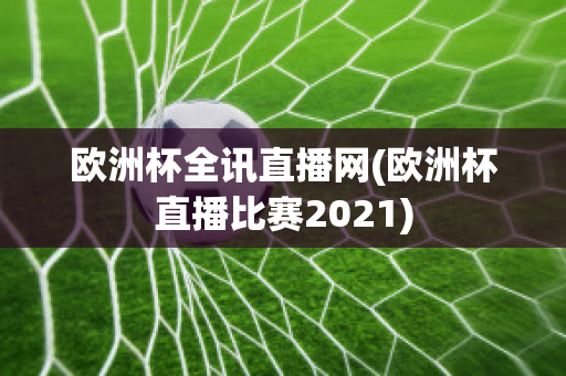 欧洲杯全讯直播网(欧洲杯直播比赛2021)