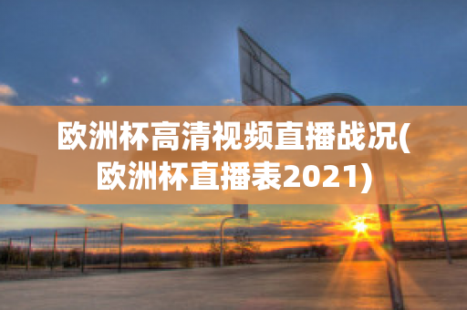 欧洲杯高清视频直播战况(欧洲杯直播表2021)