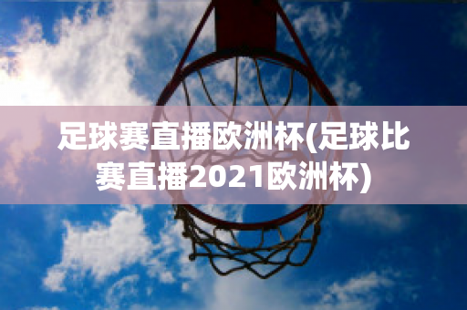 足球赛直播欧洲杯(足球比赛直播2021欧洲杯)