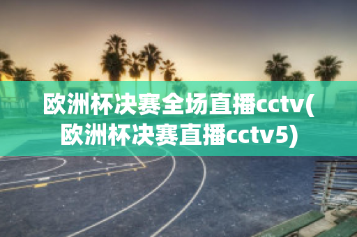 欧洲杯决赛全场直播cctv(欧洲杯决赛直播cctv5)