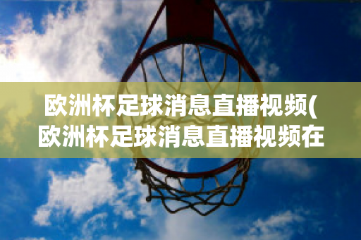 欧洲杯足球消息直播视频(欧洲杯足球消息直播视频在线观看)