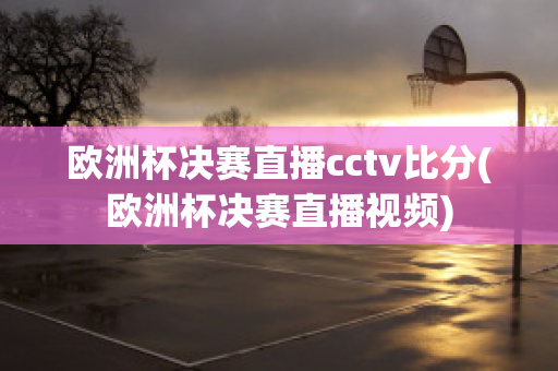 欧洲杯决赛直播cctv比分(欧洲杯决赛直播视频)