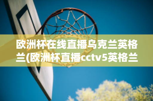 欧洲杯在线直播乌克兰英格兰(欧洲杯直播cctv5英格兰)