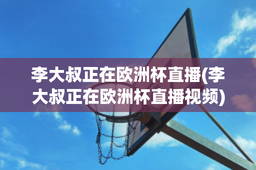 李大叔正在欧洲杯直播(李大叔正在欧洲杯直播视频)