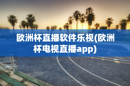 欧洲杯直播软件乐视(欧洲杯电视直播app)