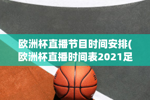 欧洲杯直播节目时间安排(欧洲杯直播时间表2021足球几点结束)