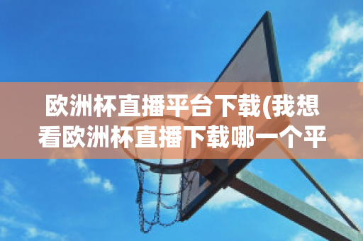 欧洲杯直播平台下载(我想看欧洲杯直播下载哪一个平台)