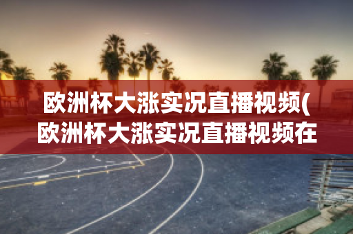 欧洲杯大涨实况直播视频(欧洲杯大涨实况直播视频在线观看)