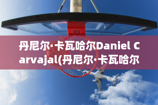 丹尼尔·卡瓦哈尔Daniel Carvajal(丹尼尔·卡瓦哈尔现在退役了吗)