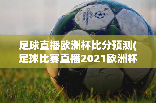 足球直播欧洲杯比分预测(足球比赛直播2021欧洲杯赛程)