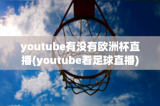 youtube有没有欧洲杯直播(youtube看足球直播)