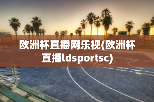 欧洲杯直播网乐视(欧洲杯直播ldsportsc)