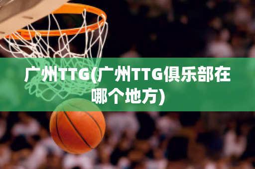 广州TTG(广州TTG俱乐部在哪个地方)